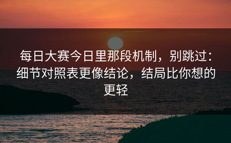 每日大赛今日里那段机制，别跳过：细节对照表更像结论，结局比你想的更轻