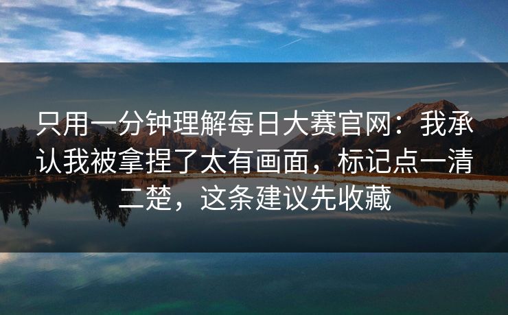 只用一分钟理解每日大赛官网：我承认我被拿捏了太有画面，标记点一清二楚，这条建议先收藏