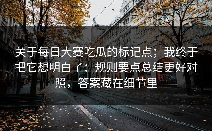 关于每日大赛吃瓜的标记点；我终于把它想明白了：规则要点总结更好对照，答案藏在细节里