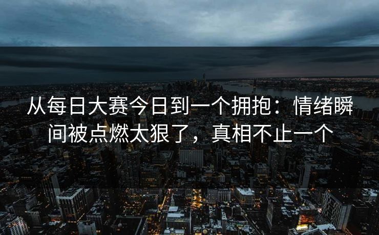 从每日大赛今日到一个拥抱：情绪瞬间被点燃太狠了，真相不止一个