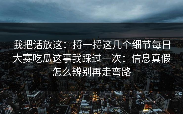 我把话放这：捋一捋这几个细节每日大赛吃瓜这事我踩过一次：信息真假怎么辨别再走弯路