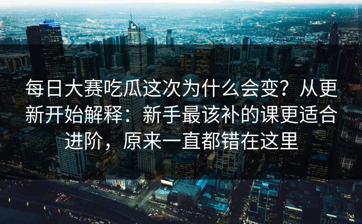 每日大赛吃瓜这次为什么会变？从更新开始解释：新手最该补的课更适合进阶，原来一直都错在这里