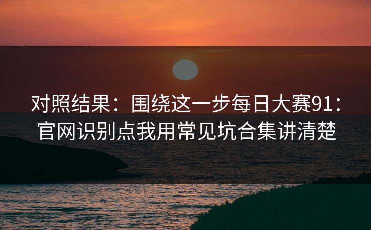 对照结果:围绕这一步每日大赛91:官网识别点我用常见坑合集讲清楚 对照结果:围绕这一步每日大赛91:官网识别点我用常见坑合集讲清楚
