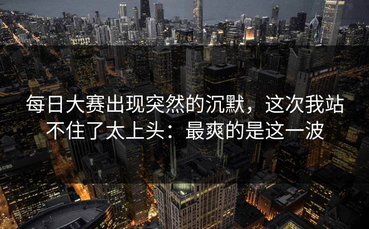 每日大赛出现突然的沉默,这次我站不住了太上头:最爽的是这一波 每日大赛出现突然的沉默,这次我站不住了太上头:最爽的是这一波