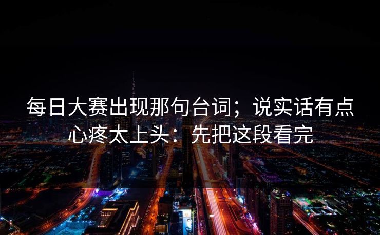 每日大赛出现那句台词;说实话有点心疼太上头:先把这段看完 每日大赛出现那句台词;说实话有点心疼太上头:先把这段看完