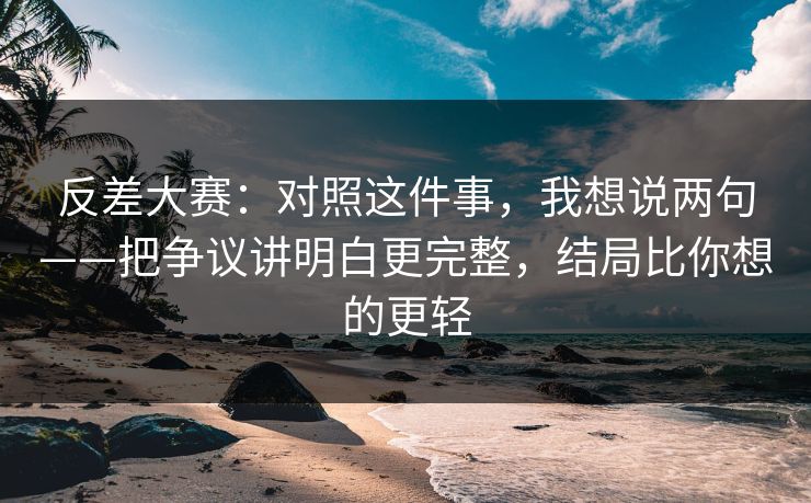 反差大赛：对照这件事，我想说两句——把争议讲明白更完整，结局比你想的更轻