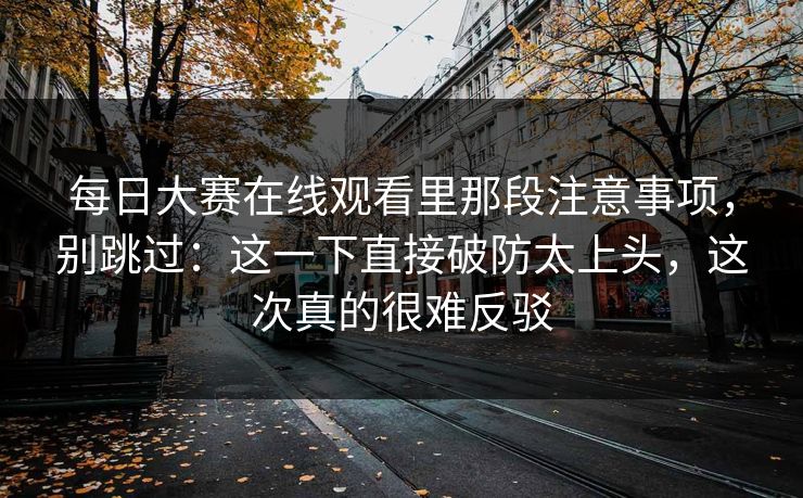 每日大赛在线观看里那段注意事项,别跳过:这一下直接破防太上头,这次真的很难反驳 每日大赛在线观看里那段注意事项,别跳过:这一下直接破防太上头,这次真的很难反驳