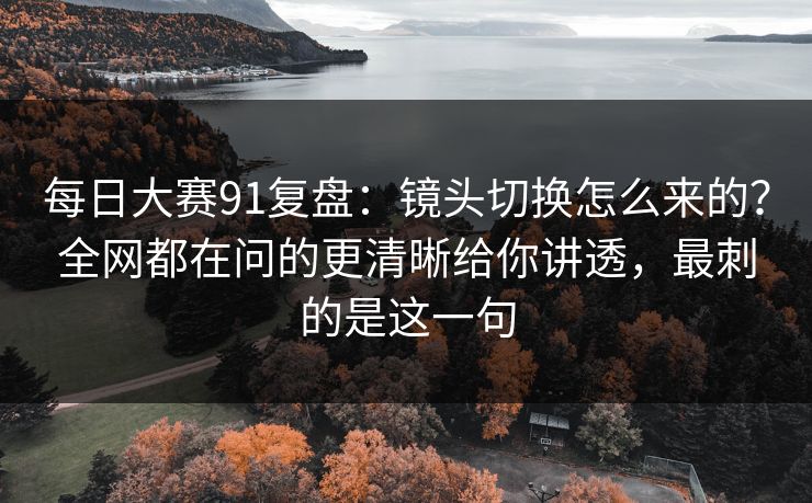 每日大赛91复盘：镜头切换怎么来的？全网都在问的更清晰给你讲透，最刺的是这一句