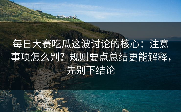 每日大赛吃瓜这波讨论的核心：注意事项怎么判？规则要点总结更能解释，先别下结论