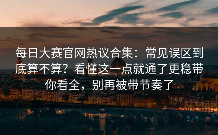 每日大赛官网热议合集：常见误区到底算不算？看懂这一点就通了更稳带你看全，别再被带节奏了
