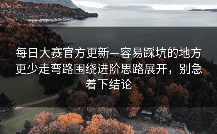 每日大赛官方更新—容易踩坑的地方更少走弯路围绕进阶思路展开，别急着下结论