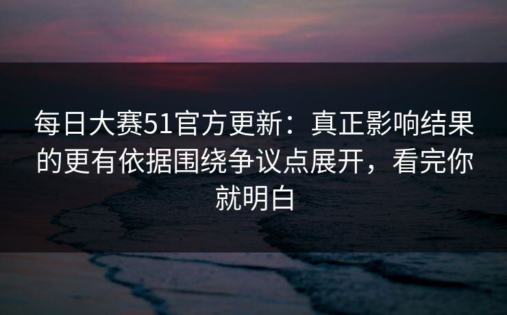 每日大赛51官方更新：真正影响结果的更有依据围绕争议点展开，看完你就明白