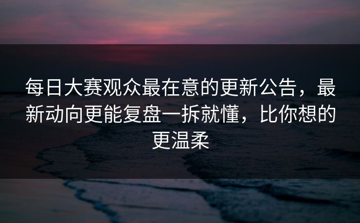 每日大赛观众最在意的更新公告，最新动向更能复盘一拆就懂，比你想的更温柔