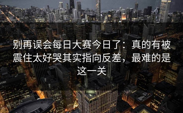 别再误会每日大赛今日了:真的有被震住太好哭其实指向反差,最难的是这一关 别再误会每日大赛今日了:真的有被震住太好哭其实指向反差,最难的是这一关