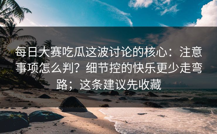 每日大赛吃瓜这波讨论的核心：注意事项怎么判？细节控的快乐更少走弯路；这条建议先收藏