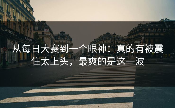 从每日大赛到一个眼神：真的有被震住太上头，最爽的是这一波