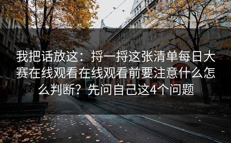我把话放这：捋一捋这张清单每日大赛在线观看在线观看前要注意什么怎么判断？先问自己这4个问题
