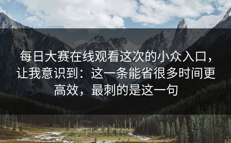 每日大赛在线观看这次的小众入口，让我意识到：这一条能省很多时间更高效，最刺的是这一句