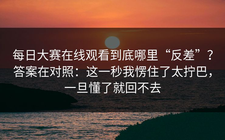 每日大赛在线观看到底哪里“反差”？答案在对照：这一秒我愣住了太拧巴，一旦懂了就回不去
