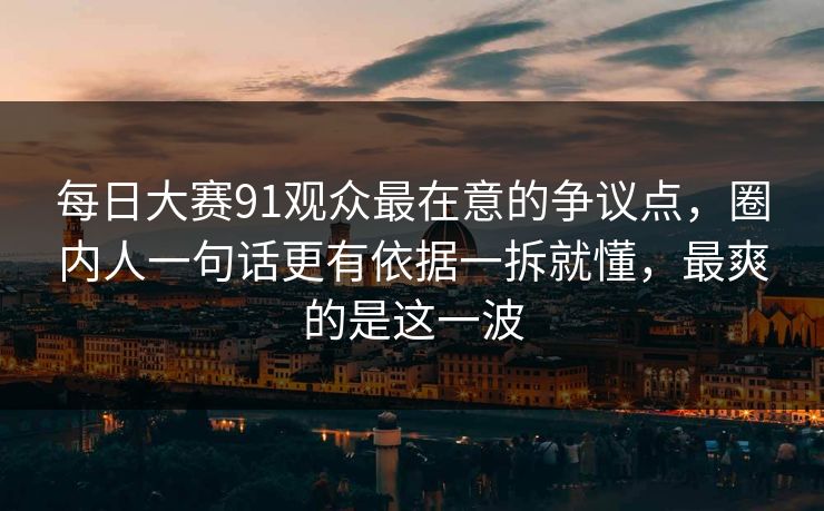 每日大赛91观众最在意的争议点，圈内人一句话更有依据一拆就懂，最爽的是这一波