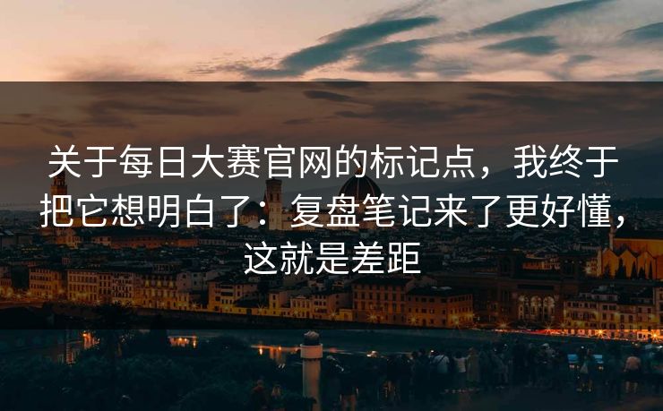 关于每日大赛官网的标记点，我终于把它想明白了：复盘笔记来了更好懂，这就是差距