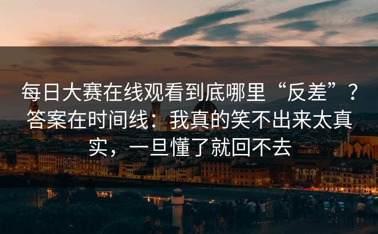 每日大赛在线观看到底哪里“反差”？答案在时间线：我真的笑不出来太真实，一旦懂了就回不去