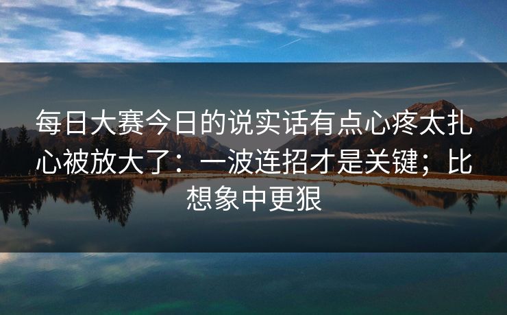 每日大赛今日的说实话有点心疼太扎心被放大了:一波连招才是关键;比想象中更狠 每日大赛今日的说实话有点心疼太扎心被放大了:一波连招才是关键;比想象中更狠