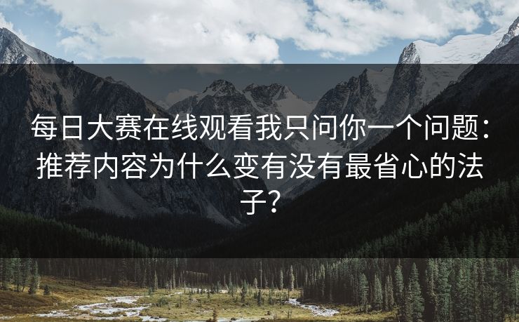 每日大赛在线观看我只问你一个问题:推荐内容为什么变有没有最省心的法子? 每日大赛在线观看我只问你一个问题:推荐内容为什么变有没有最省心的法子?