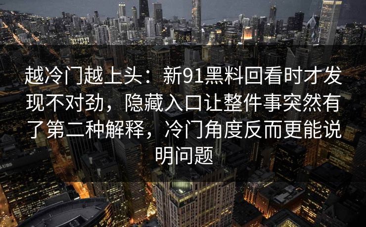 越冷门越上头：新91黑料回看时才发现不对劲，隐藏入口让整件事突然有了第二种解释，冷门角度反而更能说明问题