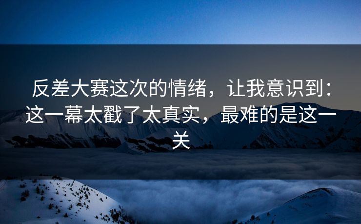 反差大赛这次的情绪，让我意识到：这一幕太戳了太真实，最难的是这一关