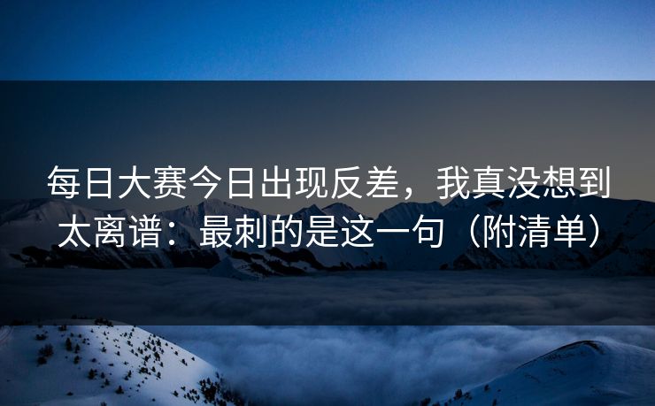 每日大赛今日出现反差，我真没想到太离谱：最刺的是这一句（附清单）