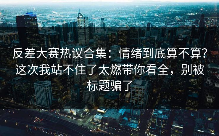 反差大赛热议合集：情绪到底算不算？这次我站不住了太燃带你看全，别被标题骗了